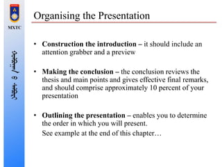 Organising the Presentation
• Construction the introduction – it should include an
attention grabber and a preview
• Making the conclusion – the conclusion reviews the
thesis and main points and gives effective final remarks,
and should comprise approximately 10 percent of your
presentation
• Outlining the presentation – enables you to determine
the order in which you will present.
See example at the end of this chapter…
 