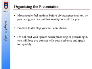 Organising the Presentation
• Most people feel anxious before giving a presentation, by
practicing you can put this anxiety to work for you
• Practice to develop your self confidence
• Do not read your speech when practicing or presenting it,
you will lose eye contact with your audience and speak
too quickly
 