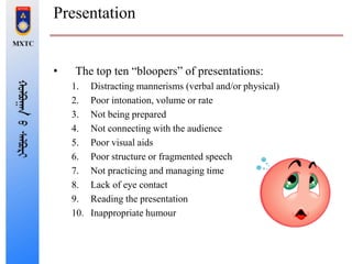 Presentation
• The top ten “bloopers” of presentations:
1. Distracting mannerisms (verbal and/or physical)
2. Poor intonation, volume or rate
3. Not being prepared
4. Not connecting with the audience
5. Poor visual aids
6. Poor structure or fragmented speech
7. Not practicing and managing time
8. Lack of eye contact
9. Reading the presentation
10. Inappropriate humour
 