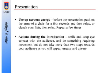 Presentation
• Use up nervous energy – before the presentation push on
the arms of a chair for a few seconds and then relax, or
clench your fists, then relax. Repeat a few times
• Actions during the introduction – smile and keep eye
contact with the audience, and do something requiring
movement but do not take more than two steps towards
your audience as you will appear uneasy and unsure
 