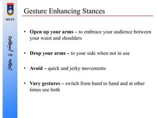 Gesture Enhancing Stances
• Open up your arms – to embrace your audience between
your waist and shoulders
• Drop your arms – to your side when not in use
• Avoid – quick and jerky movements
• Vary gestures – switch from hand to hand and at other
times use both
 