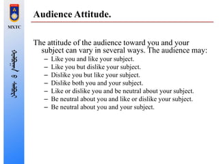 Audience Attitude.
The attitude of the audience toward you and your
subject can vary in several ways. The audience may:
– Like you and like your subject.
– Like you but dislike your subject.
– Dislike you but like your subject.
– Dislike both you and your subject.
– Like or dislike you and be neutral about your subject.
– Be neutral about you and like or dislike your subject.
– Be neutral about you and your subject.
 