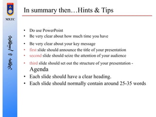 In summary then…Hints & Tips
• Do use PowerPoint
• Be very clear about how much time you have
• Be very clear about your key message
• first slide should announce the title of your presentation
• second slide should seize the attention of your audience
• third slide should set out the structure of your presentation -
Agenda
• Each slide should have a clear heading.
• Each slide should normally contain around 25-35 words
 