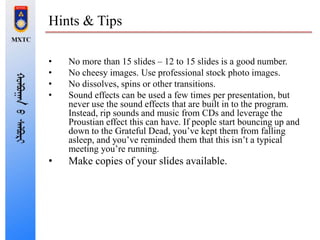 Hints & Tips
• No more than 15 slides – 12 to 15 slides is a good number.
• No cheesy images. Use professional stock photo images.
• No dissolves, spins or other transitions.
• Sound effects can be used a few times per presentation, but
never use the sound effects that are built in to the program.
Instead, rip sounds and music from CDs and leverage the
Proustian effect this can have. If people start bouncing up and
down to the Grateful Dead, you’ve kept them from falling
asleep, and you’ve reminded them that this isn’t a typical
meeting you’re running.
• Make copies of your slides available.
 