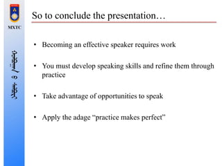 So to conclude the presentation…
• Becoming an effective speaker requires work
• You must develop speaking skills and refine them through
practice
• Take advantage of opportunities to speak
• Apply the adage “practice makes perfect”
 