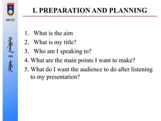 I. PREPARATION AND PLANNING
1. What is the aim
2. What is my title?
3. Who am I speaking to?
4. What are the main points I want to make?
5. What do I want the audience to do after listening
to my presentation?
 