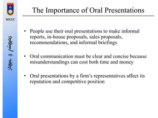 The Importance of Oral Presentations
• People use their oral presentations to make informal
reports, in-house proposals, sales proposals,
recommendations, and informal briefings
• Oral communication must be clear and concise because
misunderstandings can cost both time and money
• Oral presentations by a firm’s representatives affect its
reputation and competitive position
 