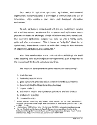 Each sector in agriculture (producers, agribusiness, environmental 
organizations/public institutions), is a developer, a communicator and a user of 
information, which creates a new, open, multi-directional information 
environment.7 
As such, agribusiness keeps abreast with the new modalities in carrying 
out a business venture. An example is a computer-based agribusiness, where 
products and ideas are exchanged through interactive electronic transactions. 
One innovative agribusiness company has come up with a trendy name, 
patterned after e-commerce. This is known as “e-Agribiz” (short for e- 
Agribusiness), where transactions can be undertaken through its word wide web 
at http://www.agribusiness.org/eagribiz.htm.8 
With these developments in the communications technology, the world 
is fast becoming a one big marketplace where agribusiness plays a major role in 
the economies of third world agricultural countries. 
The important developments in agribusiness include the following9: 
1. trade barriers 
2. food safety specifications 
3. good agricultural practices (social and environmental sustainability) 
4. Genetically Modified Organisms (biotechnology) 
5. organic products 
6. evolution of imports and exports for agricultural and food products 
7. productivity evolution 
8. comparative costs 
7 Francis, Charles, James King, Jerry DeWitt, James Bushnell, and Leo Lucas. "Participatory 
Strategies for Information Exchange" American Journal of Alternative Agriculture Vol. 5, No. 
4, 1990: 153-160. 
8 -Agribusiness. 5700 Ralston, Suite 310, Ventura, CA 93003. webmaster@agribusiness.org 
9 Farina, Elizabeth and de Azebedo, PauloF. Competitiveness and Coordination Under 
Institutional Change Environment: Public and Private Implications. Congress Forum Posters 
and Proposals. http://www.ifama.org/conferences/9/1999/1999. 
Page 10 of 12 
 