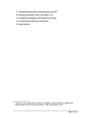 9. changing demographics and population growth10 
10.changing demands in diet, wardrobes, etc. 
11.changing technological and regulatory settings 
12.increasing international competition 
13.trade barriers 
10 Items 7 to 10 are taken from: Peterson, Christopher and Scott Swinton. "Agribusiness 
Opportunities in the 21st Century" Choices , 1992, Third Quarter: 38-41. 
Page 11 of 12 
 