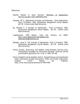 References: 
Heather Ruhsam & Jason Hutchins. Definition of Agribusiness. 
www.ils.unc.edu/~hutcr/definition.html 
Custodio, HC Jr. Agribusiness Concepts and Dimension: Some Applications. 
From C.V.Velasco. 2003. Agribusiness Management Course Module. 
AB 710. Central Luzon State University. 
Dy, Rolando T. A Concept of Agribusiness. From C.V.Velasco. 2003. 
Agribusiness Management Course Module. AB 710. Central Luzon 
State University. 
e-Agribusiness. 5700 Ralston, Suite 310, Ventura, CA 93003. 
http://www.agribusiness.org/eagribiz.htm, 
webmaster@agribusiness.org 
Gallegos, Jesus G. The Concept of Agribusiness. From C.V.Velasco. 2003. 
Agribusiness Management Course Module. AB 710. Central Luzon 
State University. 
Francis, Charles, James King, Jerry DeWitt, James Bushnell, and Leo Lucas. 
"Participatory Strategies for Information Exchange" American Journal 
of Alternative Agriculture Vol. 5, No. 4, 1990: 153-160 
Farina, Elizabeth and de Azebedo, Paulo F. Competitiveness and Coordination 
Under Institutional Change Environment: Public and Private Implications. 
Congress Forum Posters and Proposals. 
http://www.ifama.org/conferences/9/1999/1999. 
Page 12 of 12 
