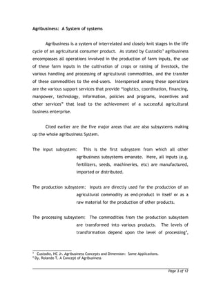 Agribusiness: A System of systems 
Agribusiness is a system of interrelated and closely knit stages in the life 
cycle of an agricultural consumer product. As stated by Custodio3 agribusiness 
encompasses all operations involved in the production of farm inputs, the use 
of these farm inputs in the cultivation of crops or raising of livestock, the 
various handling and processing of agricultural commodities, and the transfer 
of these commodities to the end-users. Interspersed among these operations 
are the various support services that provide “logistics, coordination, financing, 
manpower, technology, information, policies and programs, incentives and 
other services” that lead to the achievement of a successful agricultural 
business enterprise. 
Cited earlier are the five major areas that are also subsystems making 
up the whole agribusiness System. 
The input subsystem: This is the first subsystem from which all other 
agribusiness subsystems emanate. Here, all inputs (e.g. 
fertilizers, seeds, machineries, etc) are manufactured, 
imported or distributed. 
The production subsystem: Inputs are directly used for the production of an 
agricultural commodity as end-product in itself or as a 
raw material for the production of other products. 
The processing subsystem: The commodities from the production subsystem 
are transformed into various products. The levels of 
transformation depend upon the level of processing4, 
3 Custodio, HC Jr. Agribusiness Concepts and Dimension: Some Applications. 
4 Dy, Rolando T. A Concept of Agribusiness 
Page 3 of 12 
 