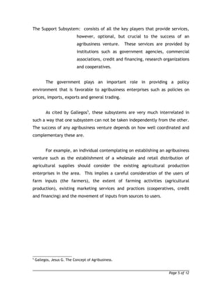 The Support Subsystem: consists of all the key players that provide services, 
however, optional, but crucial to the success of an 
agribusiness venture. These services are provided by 
institutions such as government agencies, commercial 
associations, credit and financing, research organizations 
and cooperatives. 
The government plays an important role in providing a policy 
environment that is favorable to agribusiness enterprises such as policies on 
prices, imports, exports and general trading. 
As cited by Gallegos5, these subsystems are very much interrelated in 
such a way that one subsystem can not be taken independently from the other. 
The success of any agribusiness venture depends on how well coordinated and 
complementary these are. 
For example, an individual contemplating on establishing an agribusiness 
venture such as the establishment of a wholesale and retail distribution of 
agricultural supplies should consider the existing agricultural production 
enterprises in the area. This implies a careful consideration of the users of 
farm inputs (the farmers), the extent of farming activities (agricultural 
production), existing marketing services and practices (cooperatives, credit 
and financing) and the movement of inputs from sources to users. 
5 Gallegos, Jesus G. The Concept of Agribusiness. 
Page 5 of 12 
 