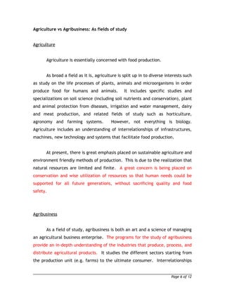 Agriculture vs Agribusiness: As fields of study 
Agriculture 
Agriculture is essentially concerned with food production. 
As broad a field as it is, agriculture is split up in to diverse interests such 
as study on the life processes of plants, animals and microorganisms in order 
produce food for humans and animals. It includes specific studies and 
specializations on soil science (including soil nutrients and conservation), plant 
and animal protection from diseases, irrigation and water management, dairy 
and meat production, and related fields of study such as horticulture, 
agronomy and farming systems. However, not everything is biology. 
Agriculture includes an understanding of interrelationships of infrastructures, 
machines, new technology and systems that facilitate food production. 
At present, there is great emphasis placed on sustainable agriculture and 
environment friendly methods of production. This is due to the realization that 
natural resources are limited and finite. A great concern is being placed on 
conservation and wise utilization of resources so that human needs could be 
supported for all future generations, without sacrificing quality and food 
safety. 
Agribusiness 
As a field of study, agribusiness is both an art and a science of managing 
an agricultural business enterprise. The programs for the study of agribusiness 
provide an in-depth understanding of the industries that produce, process, and 
distribute agricultural products. It studies the different sectors starting from 
the production unit (e.g. farms) to the ultimate consumer. Interrelationships 
Page 6 of 12 
 