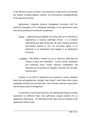 of the different sectors involved in the production of agricultural commodities 
are studied; including regional, national, and international interdependencies 
of the agricultural sector. 
Agribusiness, integrates business management principles with the 
technical knowledge of the managerial challenges of the agricultural sector 
from actual production to consumer acceptances. 
An art: . Agribusiness puts together the various skills of an individual or 
organization, in running a profitable venture. It is a creative 
undertaking that plays along with the rapid changing economic 
environment putting to test the risk-taking ability of an 
individual or an organization that engages in an agribusiness 
enterprise 
A science: Risk-taking is backed up by an objective gathering and 
analysis of data and information. Current trends, production 
and marketing issues, human resources management and 
financing and accounting are logically converted into strategic 
business plans. 
Students in the field of agribusiness are exposed to various situations 
(both real and hypothetical), through “case studies”, which allow them to gain 
knowledge and skills that set them apart from the basic sciences of agriculture 
and the broad scope of management. 
At the Central Luzon State University, the Agribusiness Program includes 
coursework on different fields, that sufficiently prepare students for an 
agribusiness undertaking. The following are the major areas of emphasis in the 
Agribusiness field of study: 
Page 7 of 12 
 