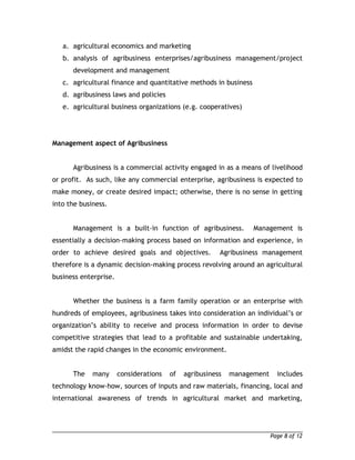 a. agricultural economics and marketing 
b. analysis of agribusiness enterprises/agribusiness management/project 
development and management 
c. agricultural finance and quantitative methods in business 
d. agribusiness laws and policies 
e. agricultural business organizations (e.g. cooperatives) 
Management aspect of Agribusiness 
Agribusiness is a commercial activity engaged in as a means of livelihood 
or profit. As such, like any commercial enterprise, agribusiness is expected to 
make money, or create desired impact; otherwise, there is no sense in getting 
into the business. 
Management is a built-in function of agribusiness. Management is 
essentially a decision-making process based on information and experience, in 
order to achieve desired goals and objectives. Agribusiness management 
therefore is a dynamic decision-making process revolving around an agricultural 
business enterprise. 
Whether the business is a farm family operation or an enterprise with 
hundreds of employees, agribusiness takes into consideration an individual’s or 
organization’s ability to receive and process information in order to devise 
competitive strategies that lead to a profitable and sustainable undertaking, 
amidst the rapid changes in the economic environment. 
The many considerations of agribusiness management includes 
technology know-how, sources of inputs and raw materials, financing, local and 
international awareness of trends in agricultural market and marketing, 
Page 8 of 12 
 