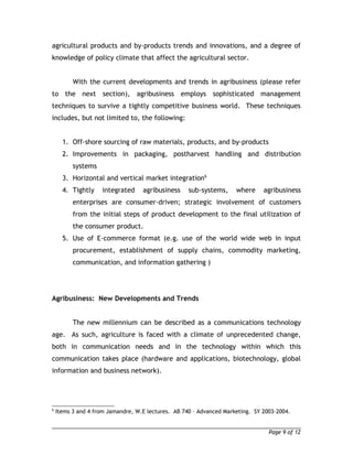 agricultural products and by-products trends and innovations, and a degree of 
knowledge of policy climate that affect the agricultural sector. 
With the current developments and trends in agribusiness (please refer 
to the next section), agribusiness employs sophisticated management 
techniques to survive a tightly competitive business world. These techniques 
includes, but not limited to, the following: 
1. Off-shore sourcing of raw materials, products, and by-products 
2. Improvements in packaging, postharvest handling and distribution 
systems 
3. Horizontal and vertical market integration6 
4. Tightly integrated agribusiness sub-systems, where agribusiness 
enterprises are consumer-driven; strategic involvement of customers 
from the initial steps of product development to the final utilization of 
the consumer product. 
5. Use of E-commerce format (e.g. use of the world wide web in input 
procurement, establishment of supply chains, commodity marketing, 
communication, and information gathering ) 
Agribusiness: New Developments and Trends 
The new millennium can be described as a communications technology 
age. As such, agriculture is faced with a climate of unprecedented change, 
both in communication needs and in the technology within which this 
communication takes place (hardware and applications, biotechnology, global 
information and business network). 
6 Items 3 and 4 from Jamandre, W.E lectures. AB 740 – Advanced Marketing. SY 2003-2004. 
Page 9 of 12 
 