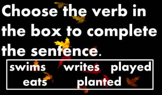 Choose the verb in 
the box to complete 
the sentence. 
swims writes played 
eats planted 
 