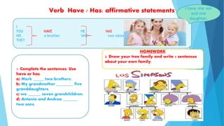 Verb Have / Has: affirmative statements
I
YOU HAVE HE HAS
WE a brother. SHE two sisters.
THEY
I have one son
and one
daughter.
1. Complete the sentences: Use
have or has.
a) Mark _____ two brothers.
b) My grandmother ________ five
granddaughters.
c) we ______ seven grandchildren.
d) Antonio and Andrea _______
two sons.
HOMEWORK
2. Draw your tree family and write 5 sentences
about your own family.
 
