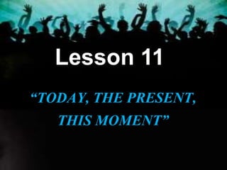 Lesson 11
“TODAY, THE PRESENT,
THIS MOMENT”
 