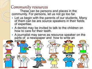 Community resources
These can be persons and places in the
community. For persons, let us not go too far.
 Let us begin with the parents of our students. Many
of them can be are source speakers in their fields
of expertise.
 A dentist may be invited to talk to the children on
how to care for their teeth.
 A journalist may serve as resource speaker on the
parts of a newspaper and how to write an
editorial.
 
