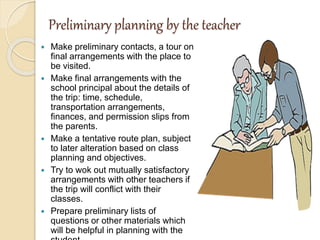 Preliminary planning by the teacher
 Make preliminary contacts, a tour on
final arrangements with the place to
be visited.
 Make final arrangements with the
school principal about the details of
the trip: time, schedule,
transportation arrangements,
finances, and permission slips from
the parents.
 Make a tentative route plan, subject
to later alteration based on class
planning and objectives.
 Try to wok out mutually satisfactory
arrangements with other teachers if
the trip will conflict with their
classes.
 Prepare preliminary lists of
questions or other materials which
will be helpful in planning with the
 