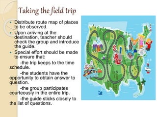 Taking the field trip
 Distribute route map of places
to be observed.
 Upon arriving at the
destination, teacher should
check the group and introduce
the guide.
 Special effort should be made
to ensure that:
-the trip keeps to the time
schedule.
-the students have the
opportunity to obtain answer to
question.
-the group participates
courteously in the entire trip.
-the guide sticks closely to
the list of questions.
 