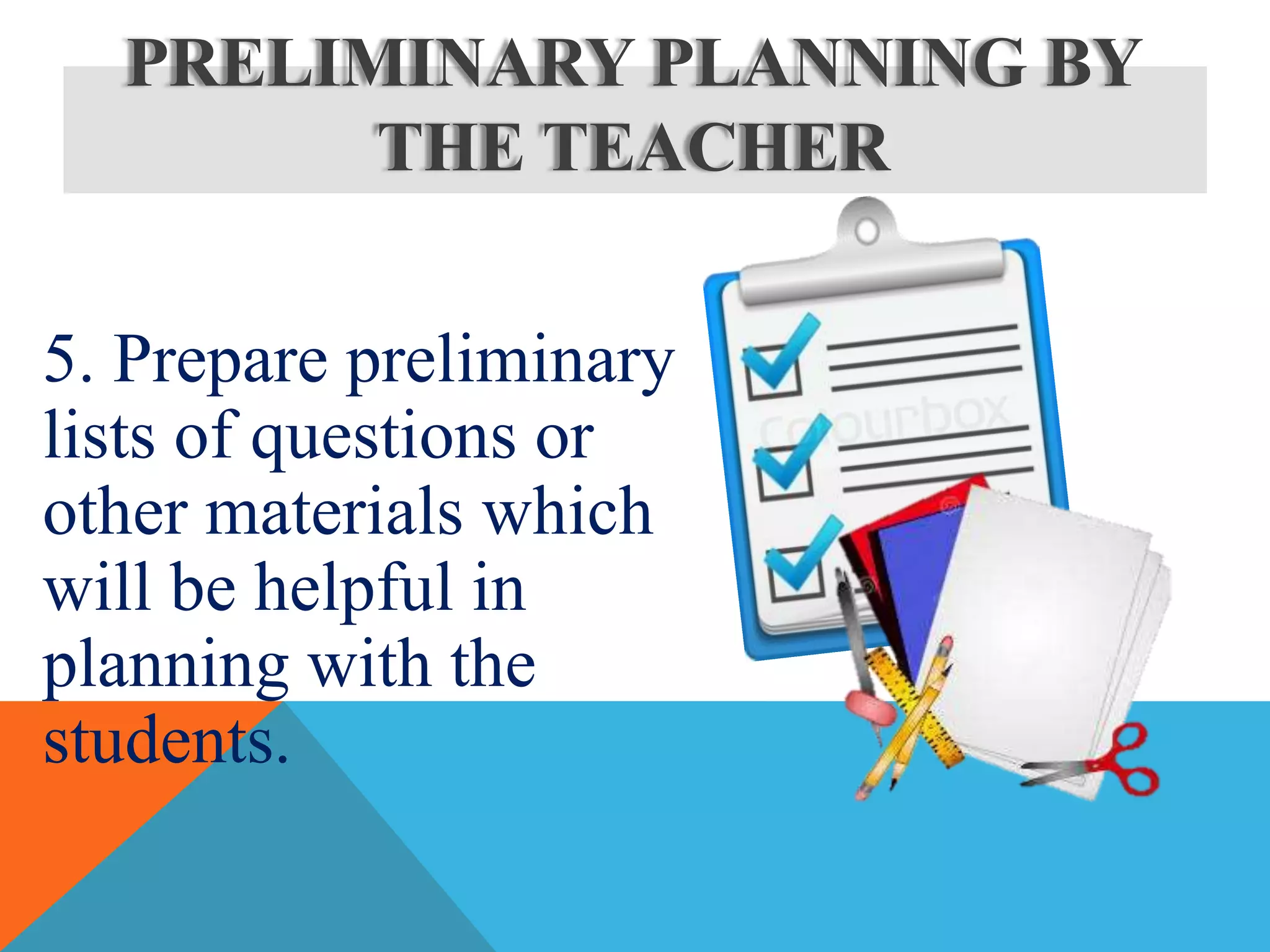 5. Prepare preliminary
lists of questions or
other materials which
will be helpful in
planning with the
students.
PRELIMINARY PLANNING BY
THE TEACHER
 