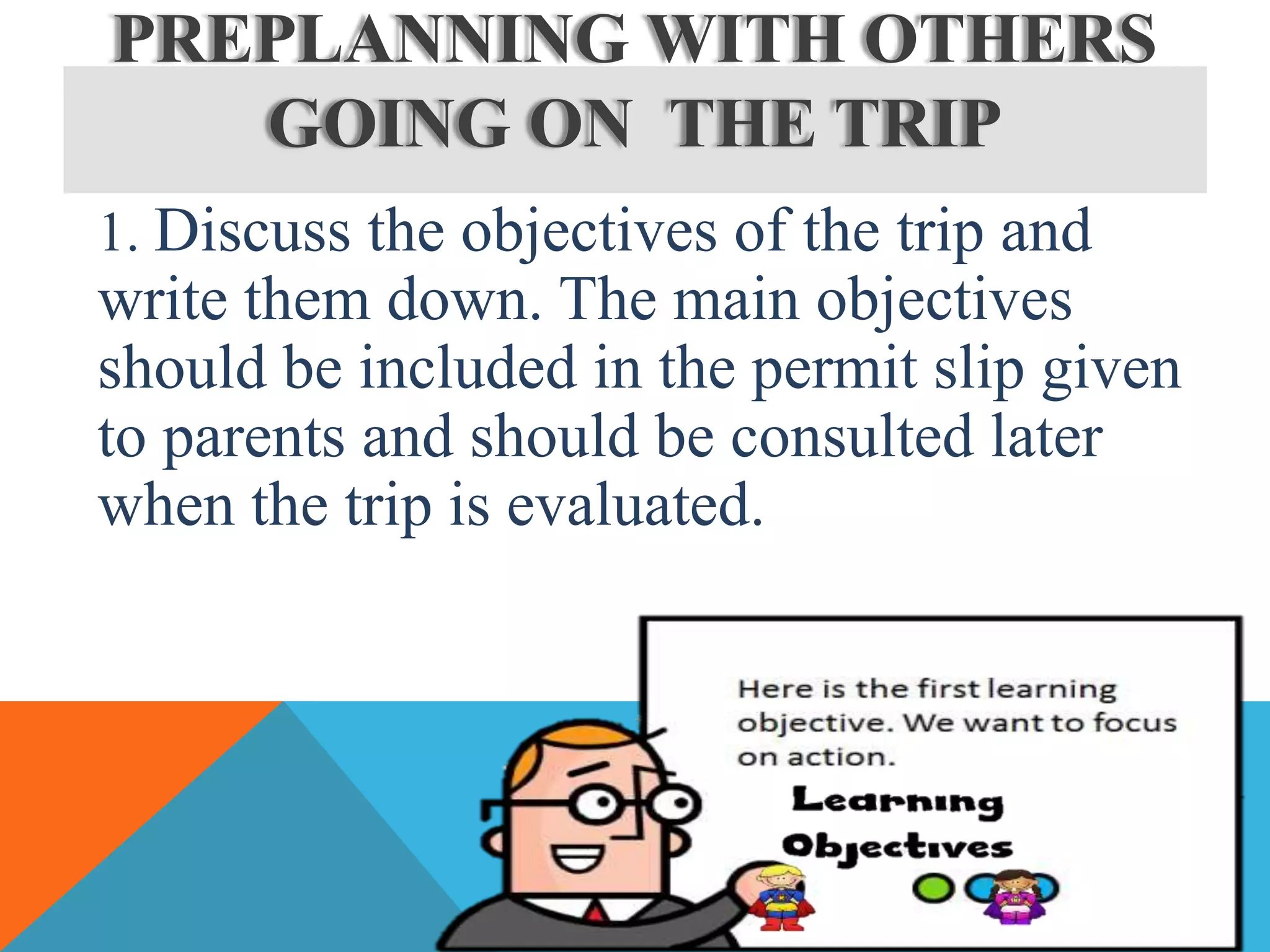 1. Discuss the objectives of the trip and
write them down. The main objectives
should be included in the permit slip given
to parents and should be consulted later
when the trip is evaluated.
PREPLANNING WITH OTHERS
GOING ON THE TRIP
 