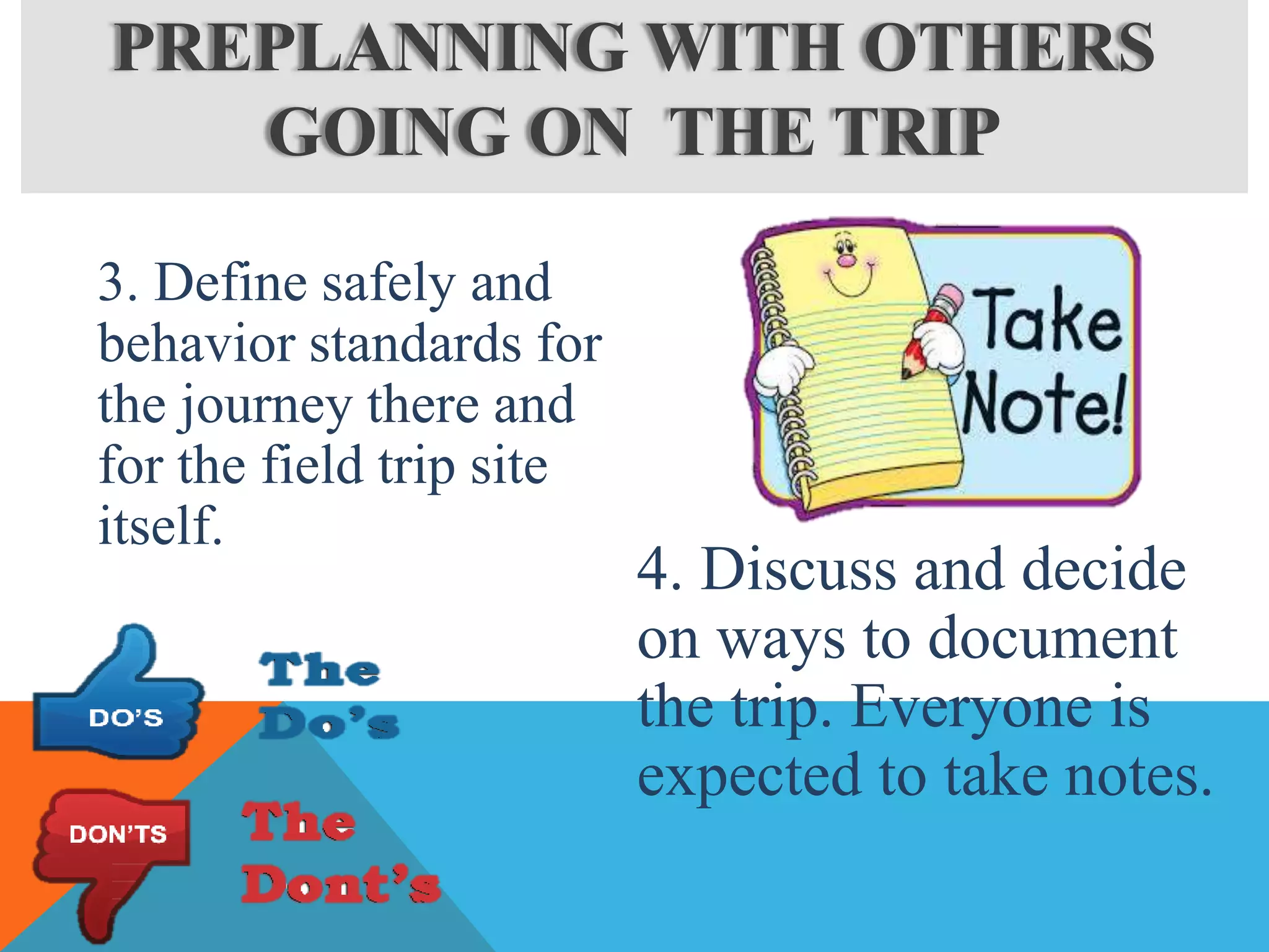 3. Define safely and
behavior standards for
the journey there and
for the field trip site
itself.
4. Discuss and decide
on ways to document
the trip. Everyone is
expected to take notes.
PREPLANNING WITH OTHERS
GOING ON THE TRIP
 