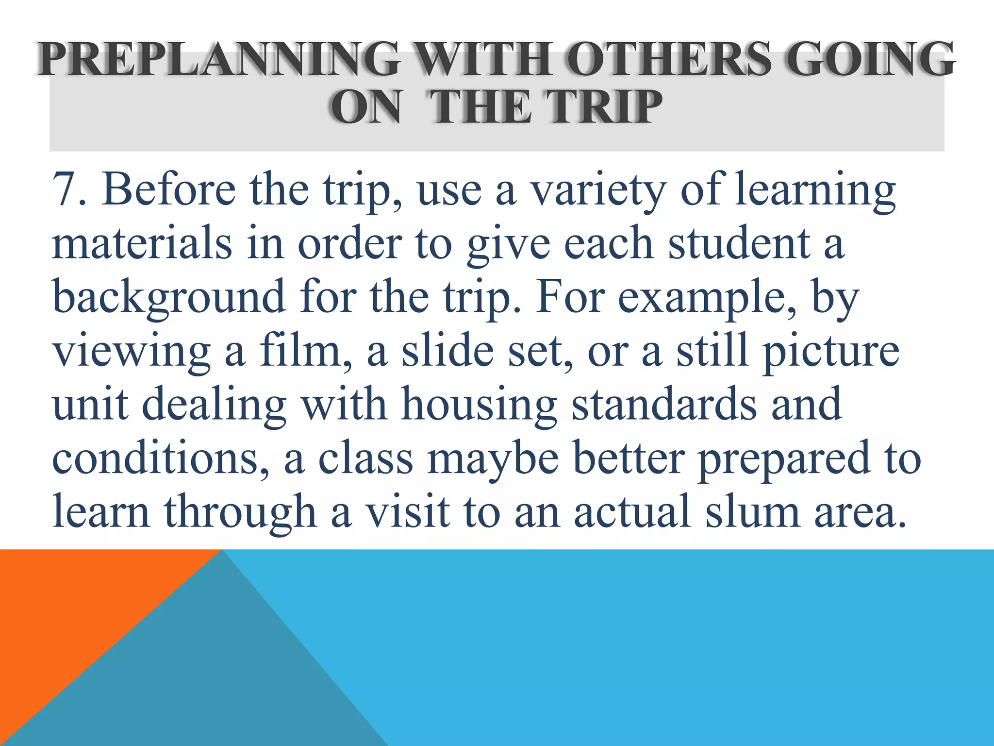 7. Before the trip, use a variety of learning
materials in order to give each student a
background for the trip. For example, by
viewing a film, a slide set, or a still picture
unit dealing with housing standards and
conditions, a class maybe better prepared to
learn through a visit to an actual slum area.
PREPLANNING WITH OTHERS GOING
ON THE TRIP
 