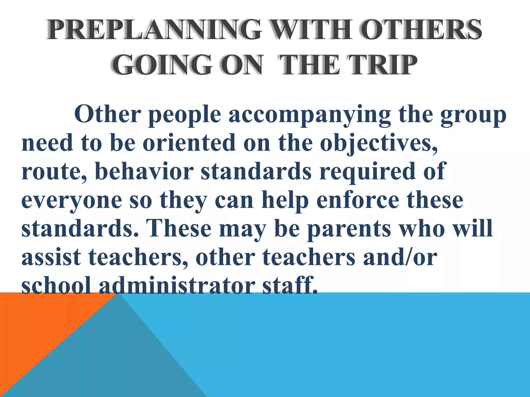 Other people accompanying the group
need to be oriented on the objectives,
route, behavior standards required of
everyone so they can help enforce these
standards. These may be parents who will
assist teachers, other teachers and/or
school administrator staff.
PREPLANNING WITH OTHERS
GOING ON THE TRIP
 