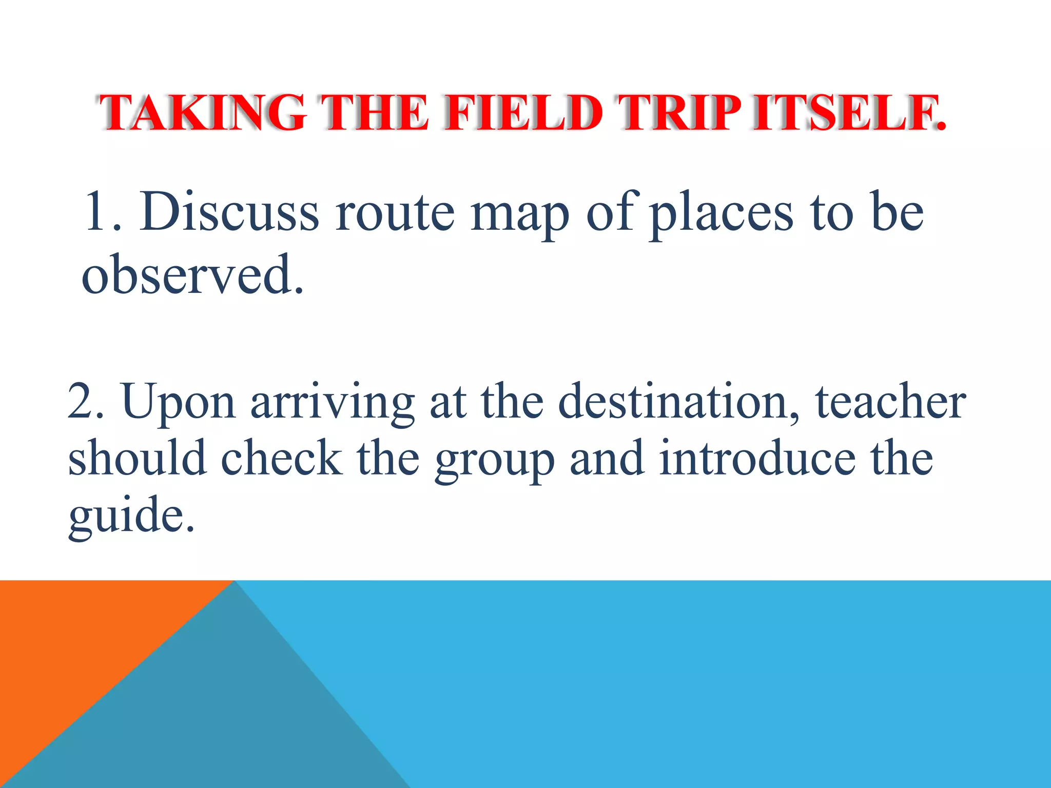 TAKING THE FIELD TRIP ITSELF.
1. Discuss route map of places to be
observed.
2. Upon arriving at the destination, teacher
should check the group and introduce the
guide.
 
