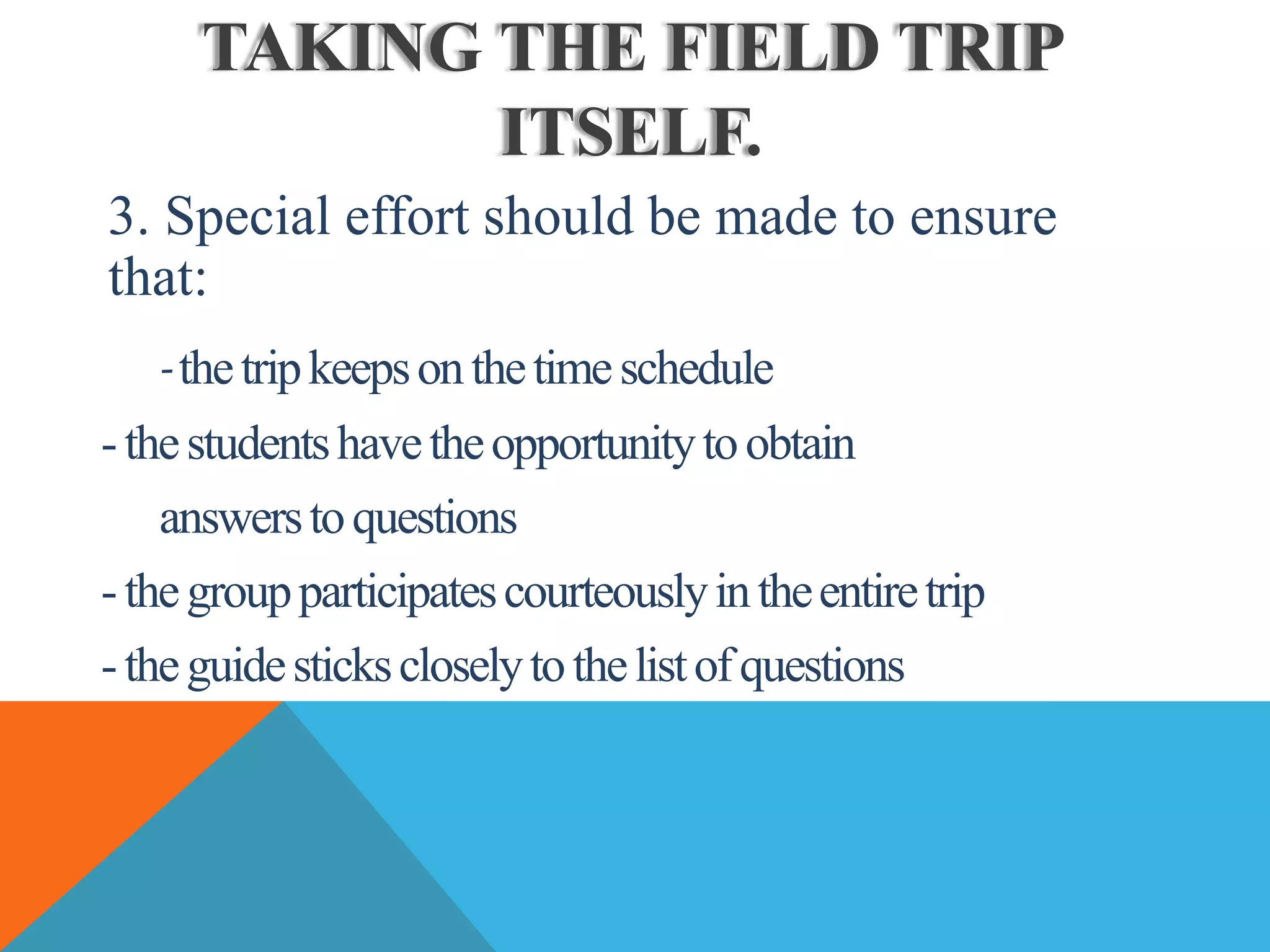 TAKING THE FIELD TRIP
ITSELF.
3. Special effort should be made to ensure
that:
-thetripkeepsonthetimeschedule
-thestudentshavetheopportunitytoobtain
answerstoquestions
-thegroupparticipatescourteouslyintheentiretrip
-theguidestickscloselytothelistofquestions
 