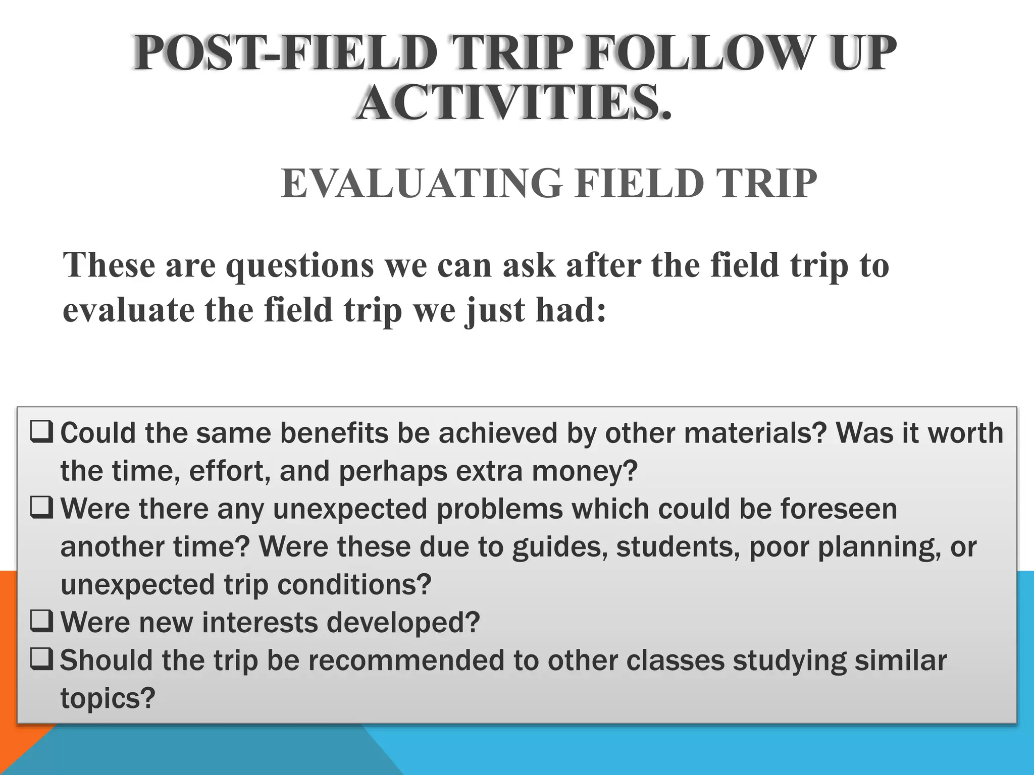 POST-FIELD TRIP FOLLOW UP
ACTIVITIES.
EVALUATING FIELD TRIP
Could the same benefits be achieved by other materials? Was it worth
the time, effort, and perhaps extra money?
Were there any unexpected problems which could be foreseen
another time? Were these due to guides, students, poor planning, or
unexpected trip conditions?
Were new interests developed?
Should the trip be recommended to other classes studying similar
topics?
These are questions we can ask after the field trip to
evaluate the field trip we just had:
 