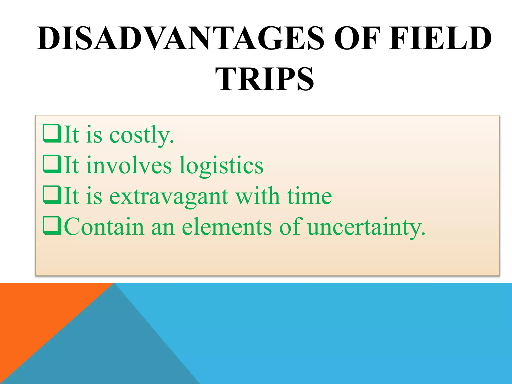 DISADVANTAGES OF FIELD
TRIPS
It is costly.
It involves logistics
It is extravagant with time
Contain an elements of uncertainty.
 