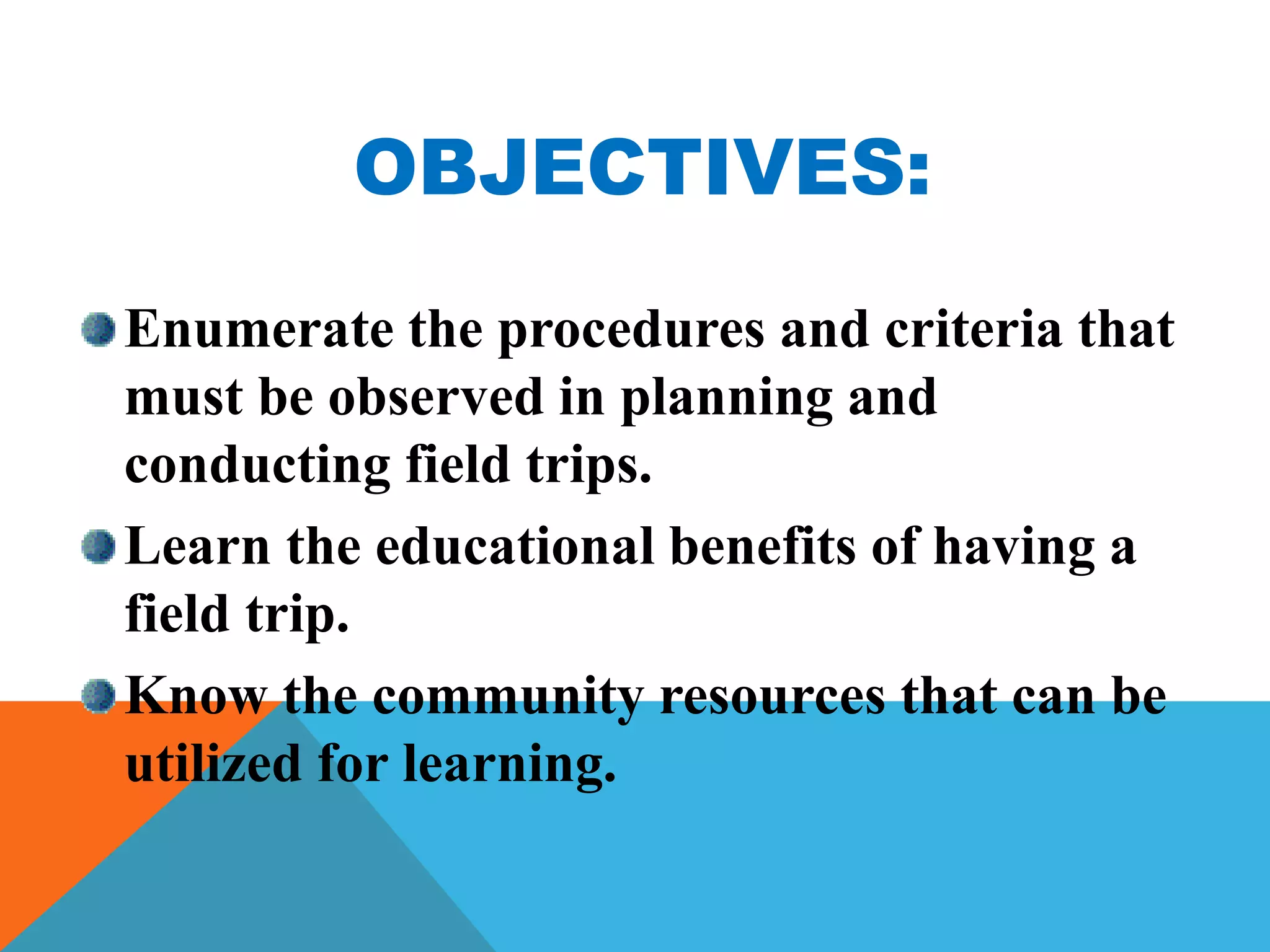 OBJECTIVES:
Enumerate the procedures and criteria that
must be observed in planning and
conducting field trips.
Learn the educational benefits of having a
field trip.
Know the community resources that can be
utilized for learning.
 