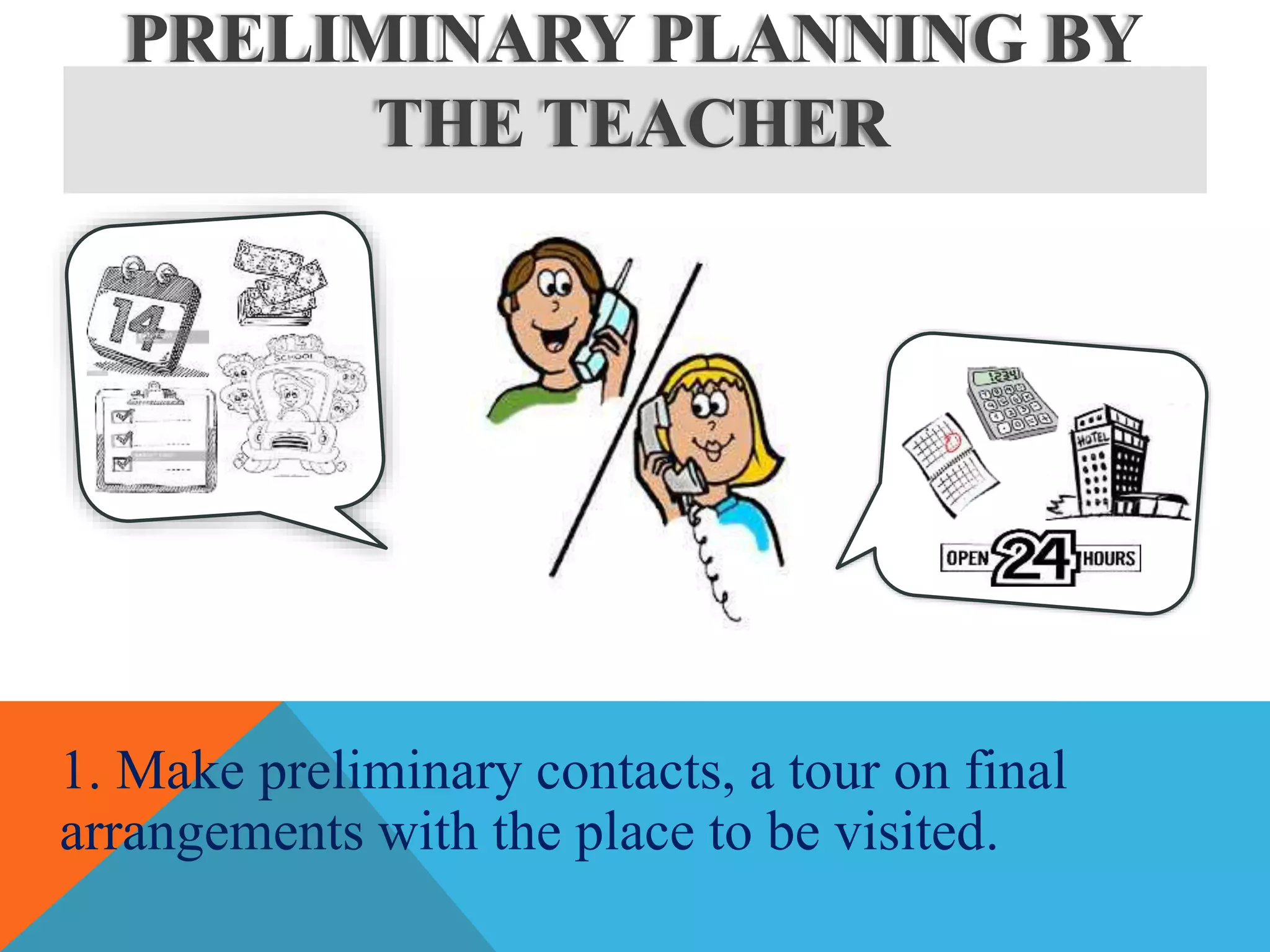 PRELIMINARY PLANNING BY
THE TEACHER
1. Make preliminary contacts, a tour on final
arrangements with the place to be visited.
 
