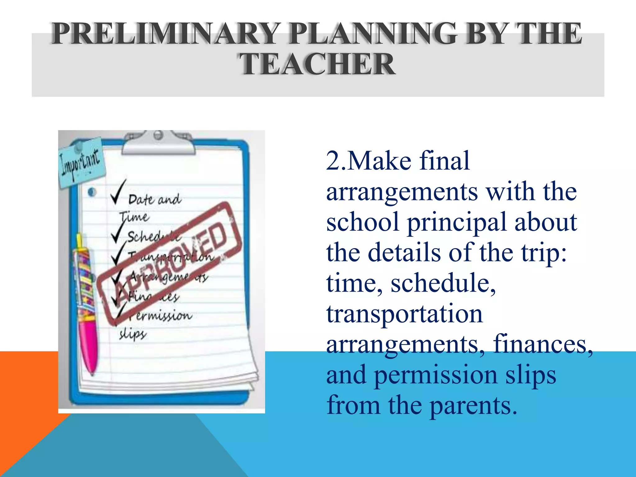 2.Make final
arrangements with the
school principal about
the details of the trip:
time, schedule,
transportation
arrangements, finances,
and permission slips
from the parents.
PRELIMINARY PLANNING BY THE
TEACHER
 