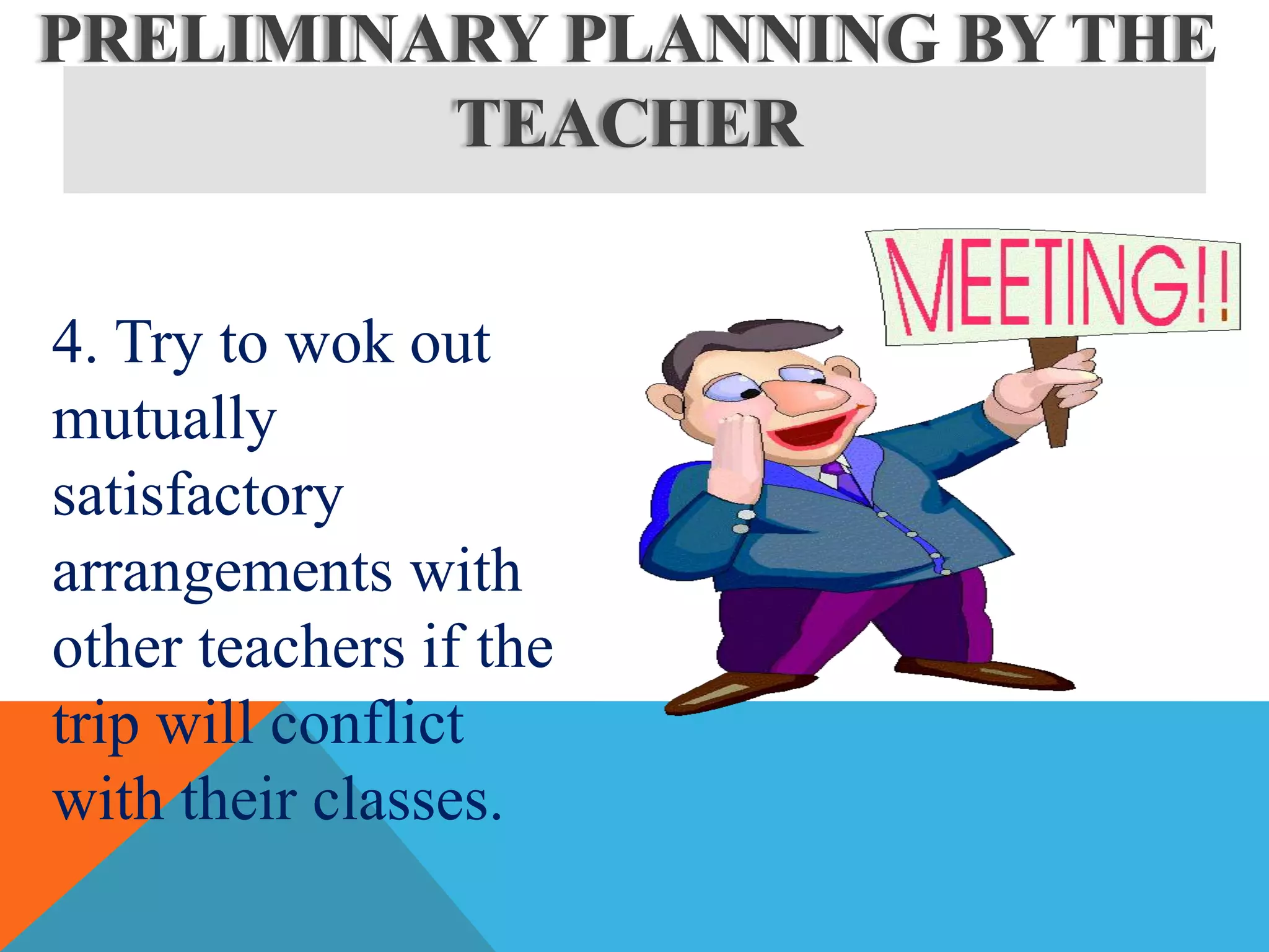 4. Try to wok out
mutually
satisfactory
arrangements with
other teachers if the
trip will conflict
with their classes.
PRELIMINARY PLANNING BY THE
TEACHER
 