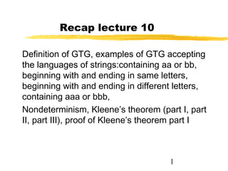 1
Recap lecture 10
Definition of GTG, examples of GTG accepting
the languages of strings:containing aa or bb,
beginning with and ending in same letters,
beginning with and ending in different letters,
containing aaa or bbb,
Nondeterminism, Kleene’s theorem (part I, part
II, part III), proof of Kleene’s theorem part I
 