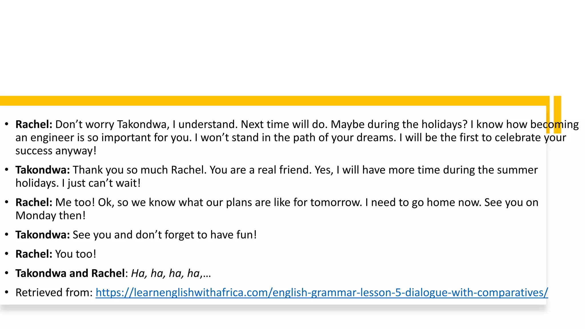 • Rachel: Don’t worry Takondwa, I understand. Next time will do. Maybe during the holidays? I know how becoming
an engineer is so important for you. I won’t stand in the path of your dreams. I will be the first to celebrate your
success anyway!
• Takondwa: Thank you so much Rachel. You are a real friend. Yes, I will have more time during the summer
holidays. I just can’t wait!
• Rachel: Me too! Ok, so we know what our plans are like for tomorrow. I need to go home now. See you on
Monday then!
• Takondwa: See you and don’t forget to have fun!
• Rachel: You too!
• Takondwa and Rachel: Ha, ha, ha, ha,…
• Retrieved from: https://learnenglishwithafrica.com/english-grammar-lesson-5-dialogue-with-comparatives/
 