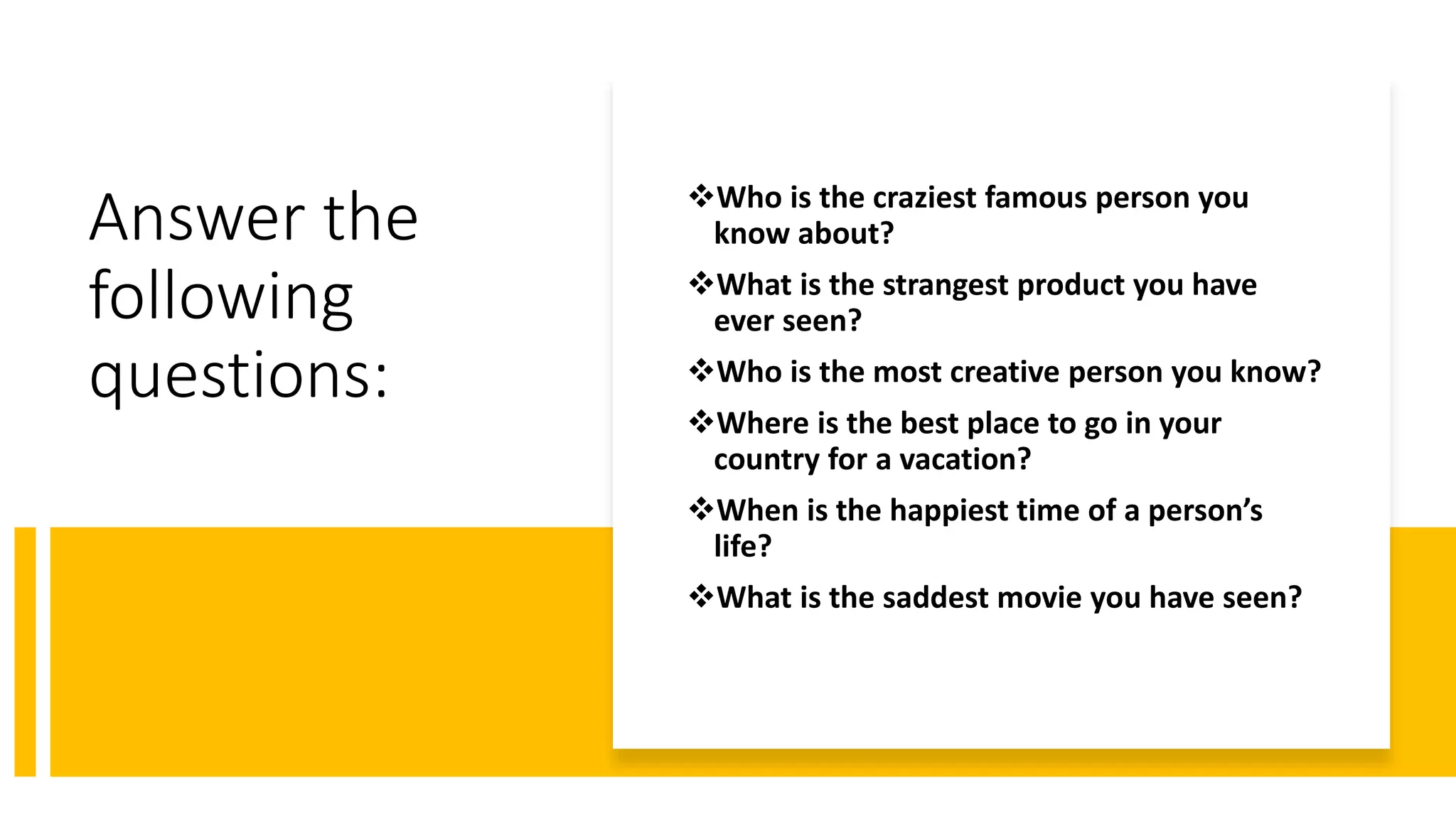 Answer the
following
questions:
Who is the craziest famous person you
know about?
What is the strangest product you have
ever seen?
Who is the most creative person you know?
Where is the best place to go in your
country for a vacation?
When is the happiest time of a person’s
life?
What is the saddest movie you have seen?
 