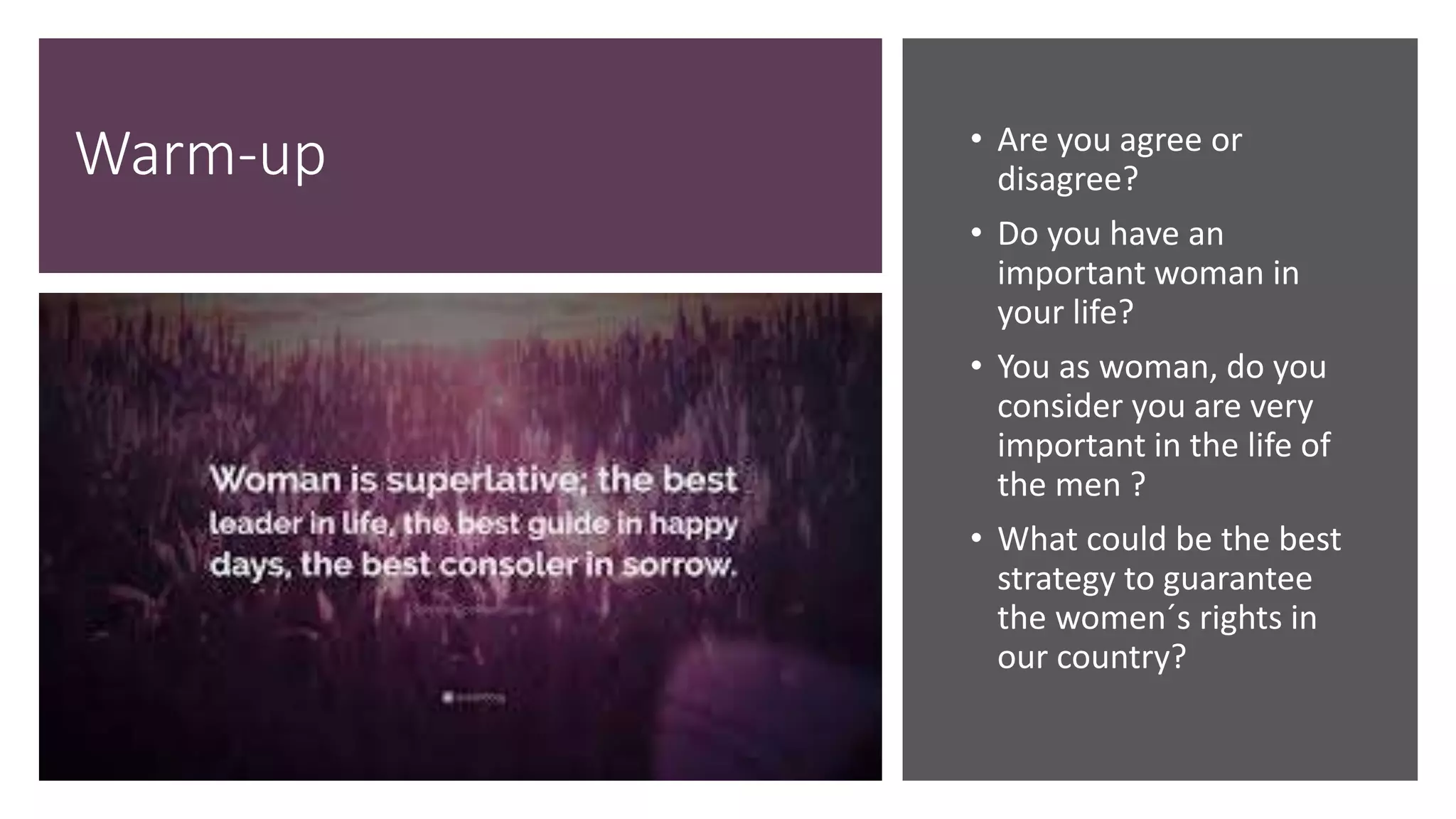 Warm-up • Are you agree or
disagree?
• Do you have an
important woman in
your life?
• You as woman, do you
consider you are very
important in the life of
the men ?
• What could be the best
strategy to guarantee
the women´s rights in
our country?
 