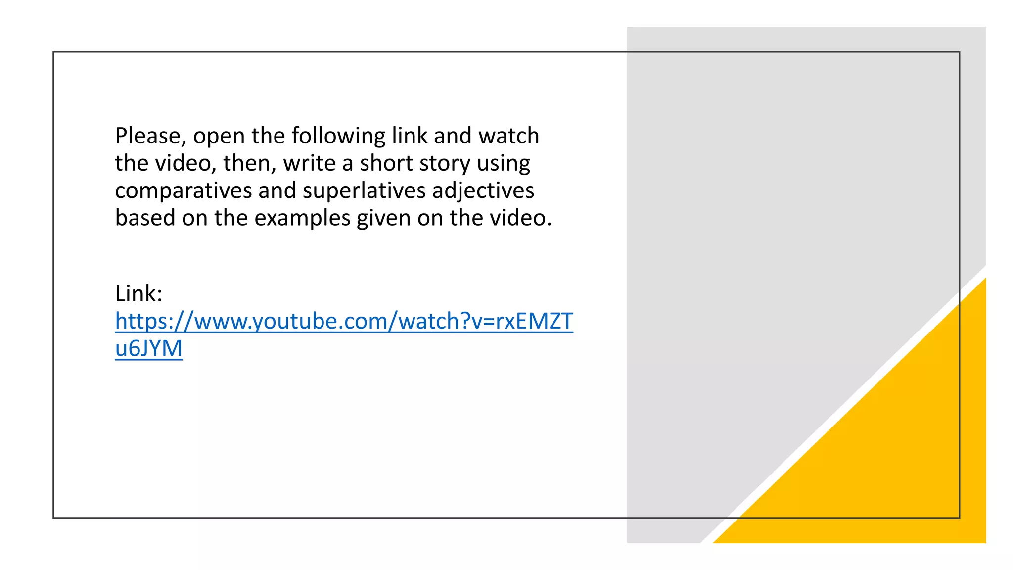 Please, open the following link and watch
the video, then, write a short story using
comparatives and superlatives adjectives
based on the examples given on the video.
Link:
https://www.youtube.com/watch?v=rxEMZT
u6JYM
 