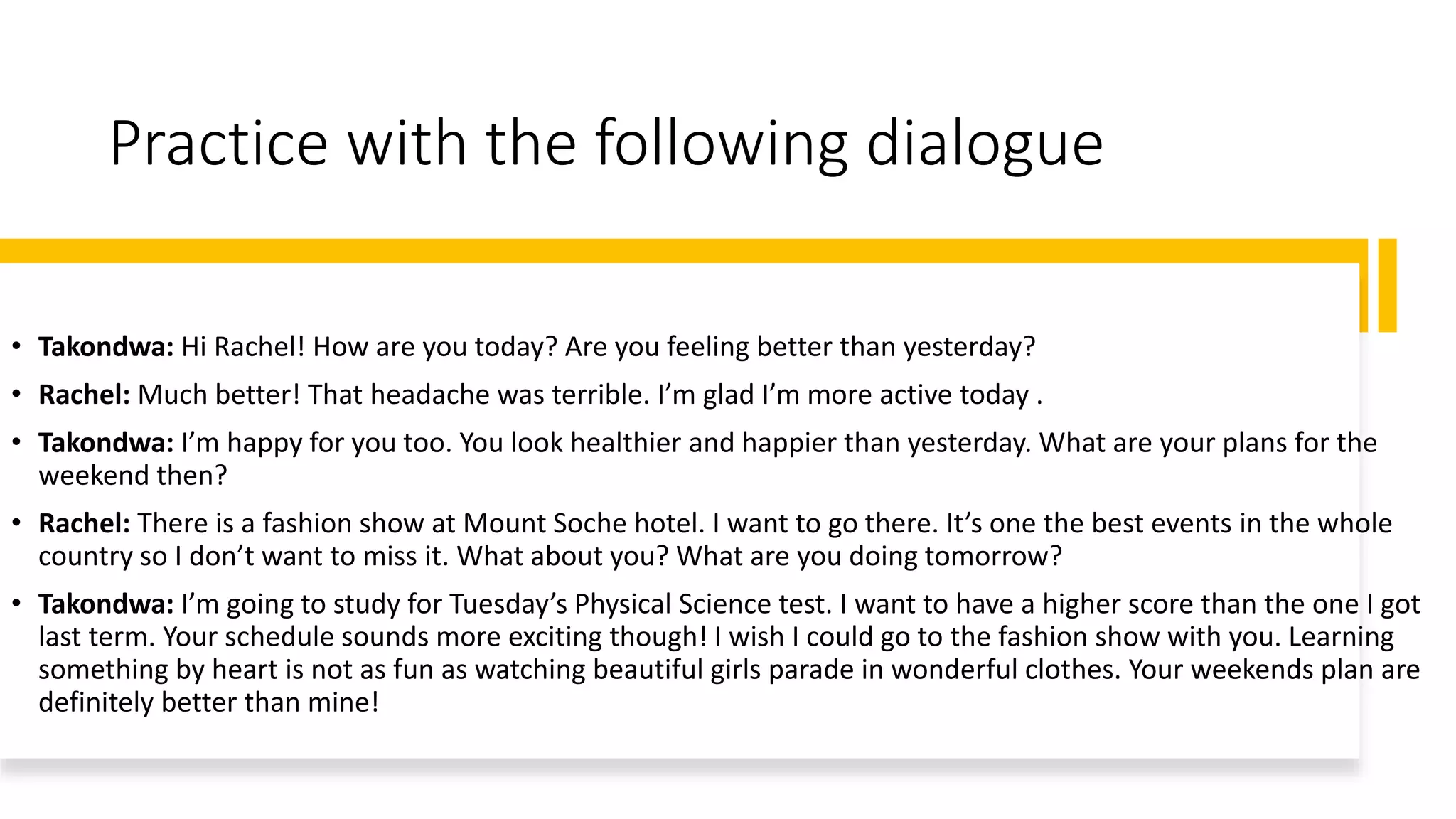 Practice with the following dialogue
• Takondwa: Hi Rachel! How are you today? Are you feeling better than yesterday?
• Rachel: Much better! That headache was terrible. I’m glad I’m more active today .
• Takondwa: I’m happy for you too. You look healthier and happier than yesterday. What are your plans for the
weekend then?
• Rachel: There is a fashion show at Mount Soche hotel. I want to go there. It’s one the best events in the whole
country so I don’t want to miss it. What about you? What are you doing tomorrow?
• Takondwa: I’m going to study for Tuesday’s Physical Science test. I want to have a higher score than the one I got
last term. Your schedule sounds more exciting though! I wish I could go to the fashion show with you. Learning
something by heart is not as fun as watching beautiful girls parade in wonderful clothes. Your weekends plan are
definitely better than mine!
 