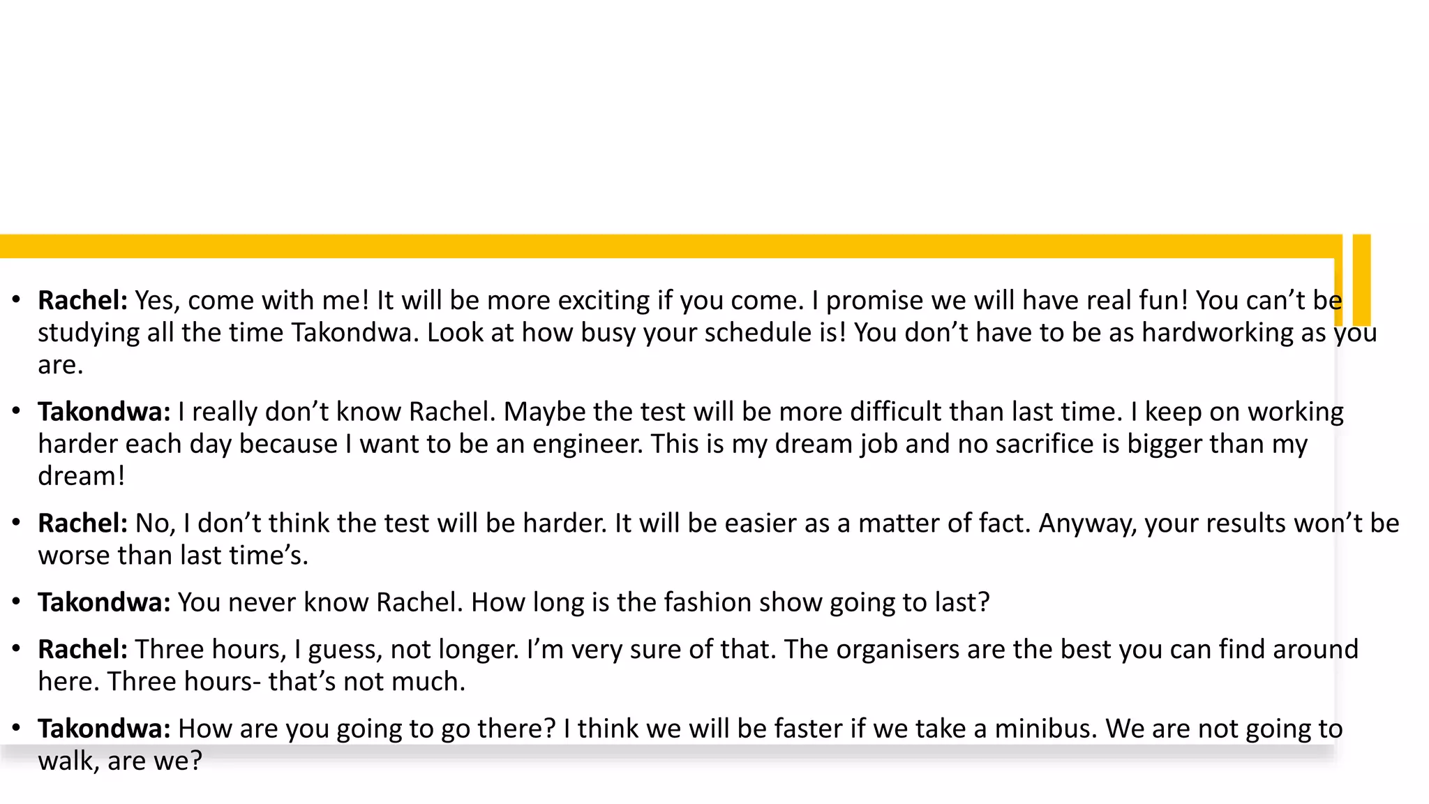 • Rachel: Yes, come with me! It will be more exciting if you come. I promise we will have real fun! You can’t be
studying all the time Takondwa. Look at how busy your schedule is! You don’t have to be as hardworking as you
are.
• Takondwa: I really don’t know Rachel. Maybe the test will be more difficult than last time. I keep on working
harder each day because I want to be an engineer. This is my dream job and no sacrifice is bigger than my
dream!
• Rachel: No, I don’t think the test will be harder. It will be easier as a matter of fact. Anyway, your results won’t be
worse than last time’s.
• Takondwa: You never know Rachel. How long is the fashion show going to last?
• Rachel: Three hours, I guess, not longer. I’m very sure of that. The organisers are the best you can find around
here. Three hours- that’s not much.
• Takondwa: How are you going to go there? I think we will be faster if we take a minibus. We are not going to
walk, are we?
 
