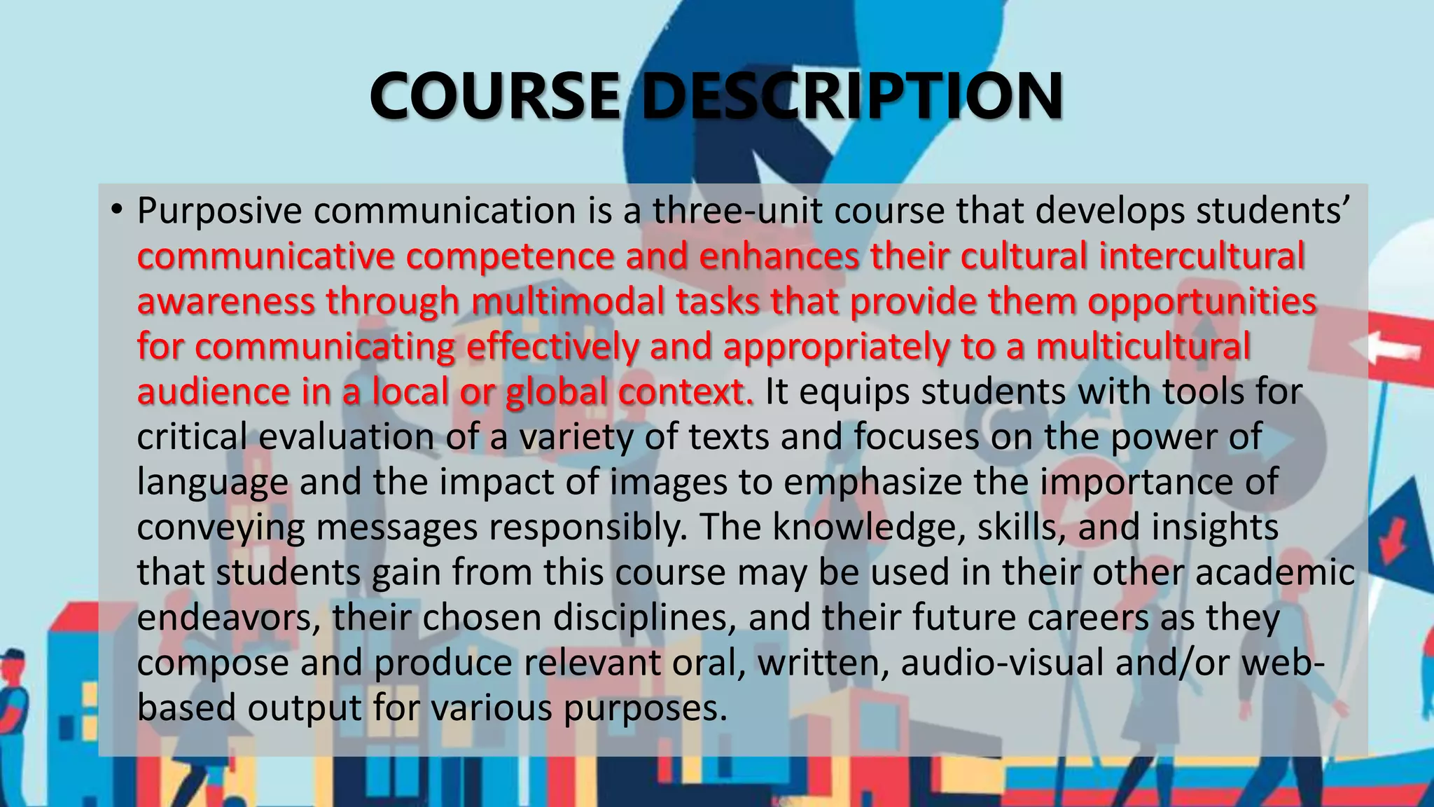 COURSE DESCRIPTION
• Purposive communication is a three-unit course that develops students’
communicative competence and enhances their cultural intercultural
awareness through multimodal tasks that provide them opportunities
for communicating effectively and appropriately to a multicultural
audience in a local or global context. It equips students with tools for
critical evaluation of a variety of texts and focuses on the power of
language and the impact of images to emphasize the importance of
conveying messages responsibly. The knowledge, skills, and insights
that students gain from this course may be used in their other academic
endeavors, their chosen disciplines, and their future careers as they
compose and produce relevant oral, written, audio-visual and/or web-
based output for various purposes.