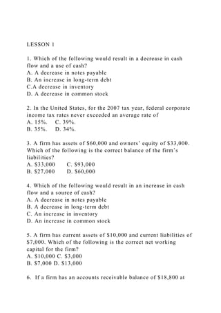 LESSON 1
1. Which of the following would result in a decrease in cash
flow and a use of cash?
A. A decrease in notes payable
B. An increase in long-term debt
C.A decrease in inventory
D. A decrease in common stock
2. In the United States, for the 2007 tax year, federal corporate
income tax rates never exceeded an average rate of
A. 15%. C. 39%.
B. 35%. D. 34%.
3. A firm has assets of $60,000 and owners’ equity of $33,000.
Which of the following is the correct balance of the firm’s
liabilities?
A. $33,000 C. $93,000
B. $27,000 D. $60,000
4. Which of the following would result in an increase in cash
flow and a source of cash?
A. A decrease in notes payable
B. A decrease in long-term debt
C. An increase in inventory
D. An increase in common stock
5. A firm has current assets of $10,000 and current liabilities of
$7,000. Which of the following is the correct net working
capital for the firm?
A. $10,000 C. $3,000
B. $7,000 D. $13,000
6. If a firm has an accounts receivable balance of $18,800 at
 