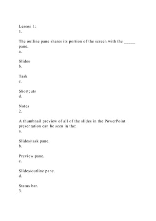 Lesson 1:
1.
The outline pane shares its portion of the screen with the _____
pane.
a.
Slides
b.
Task
c.
Shortcuts
d.
Notes
2.
A thumbnail preview of all of the slides in the PowerPoint
presentation can be seen in the:
a.
Slides/task pane.
b.
Preview pane.
c.
Slides/outline pane.
d.
Status bar.
3.
 