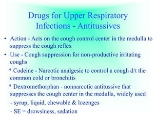 Drugs for Upper Respiratory
Infections - Antitussives
• Action - Acts on the cough control center in the medulla to
suppress the cough reflex
• Use - Cough suppression for non-productive irritating
coughs
* Codeine - Narcotic analgesic to control a cough d/t the
common cold or bronchitis
* Dextromethorphan - nonnarcotic antitussive that
suppresses the cough center in the medulla, widely used
- syrup, liquid, chewable & lozenges
- SE = drowsiness, sedation
 